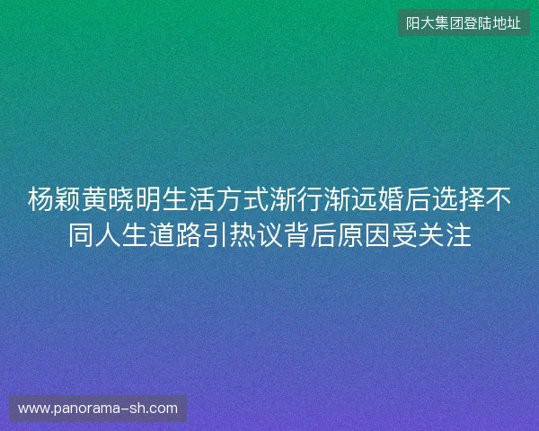 杨颖黄晓明生活方式渐行渐远婚后选择不同人生道路引热议背后原因受关注
